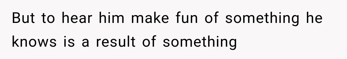 But to hear him make fun of something he knows is a result of something