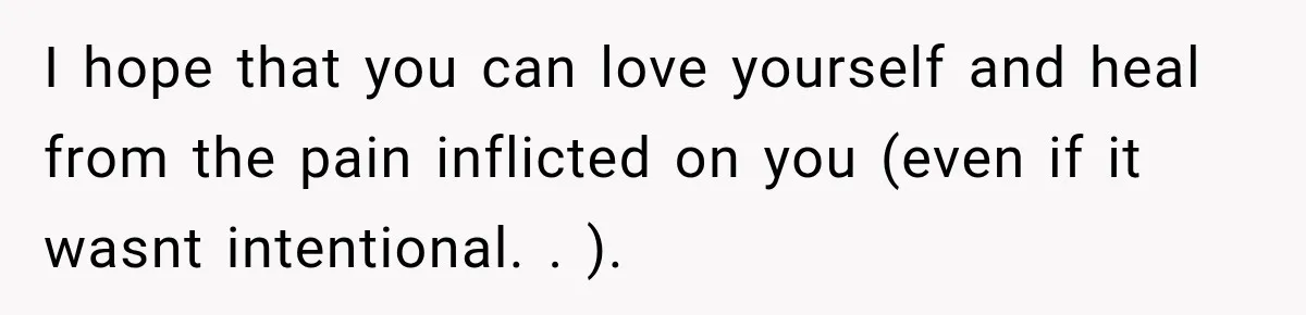 I hope that you can love yourself and heal from the pain inflicted on you (even if it wasnt intentional. . ).