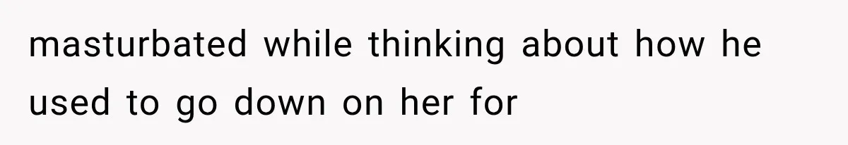 masturbated while thinking about how he used to go down on her for