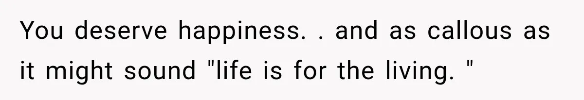 You deserve happiness. . and as callous as it might sound "life is for the living. "