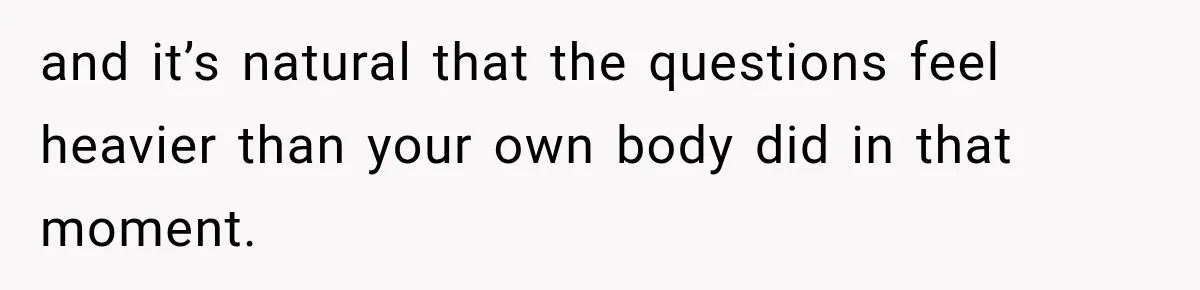 and it’s natural that the questions feel heavier than your own body did in that moment.