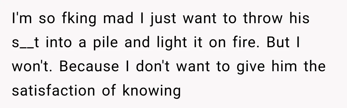 I'm so fking mad I just want to throw his s__t into a pile and light it on fire. But I won't. Because I don't want to give him the...