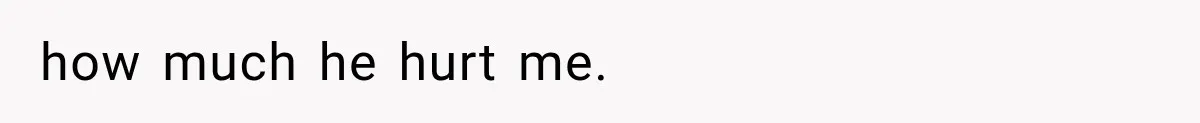 how much he hurt me.