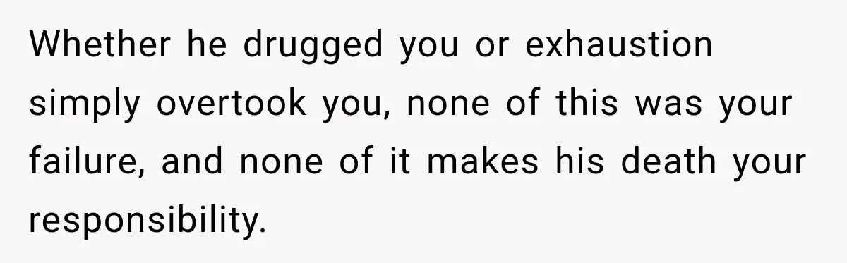 Whether he drugged you or exhaustion simply overtook you, none of this was your failure, and none of it makes his death your responsibility.