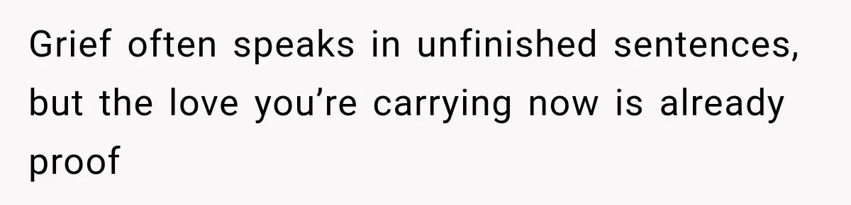 Grief often speaks in unfinished sentences, but the love you’re carrying now is already proof