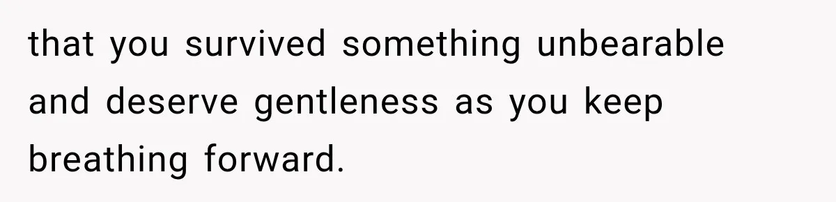 that you survived something unbearable and deserve gentleness as you keep breathing forward.