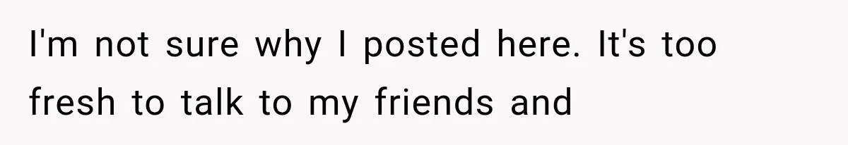 I'm not sure why I posted here. It's too fresh to talk to my friends and