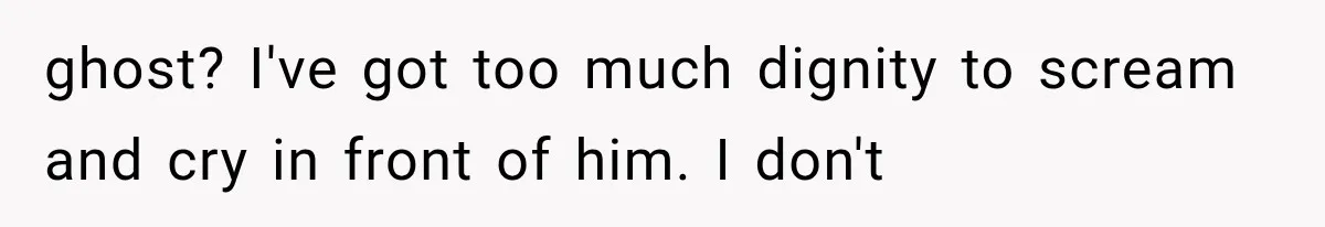 ghost? I've got too much dignity to scream and cry in front of him. I don't