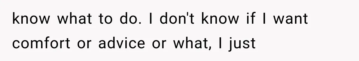 know what to do. I don't know if I want comfort or advice or what, I just