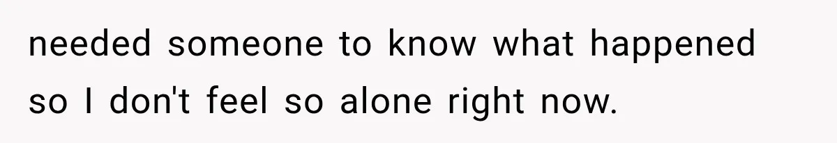 needed someone to know what happened so I don't feel so alone right now.