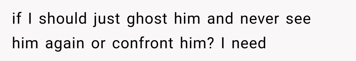 if I should just ghost him and never see him again or confront him? I need