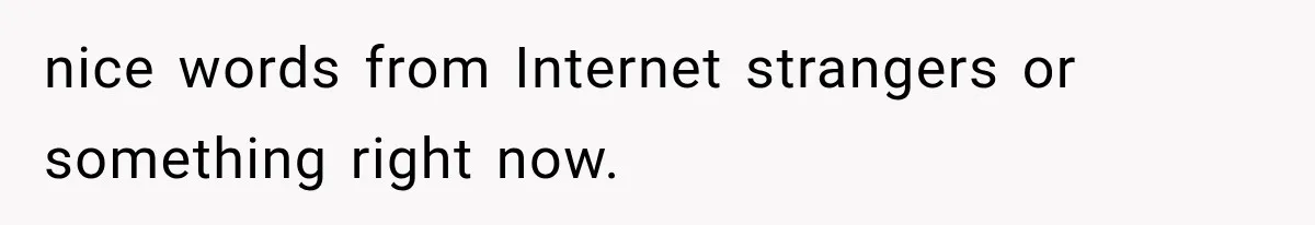 nice words from Internet strangers or something right now.
