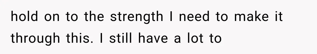 hold on to the strength I need to make it through this. I still have a lot to