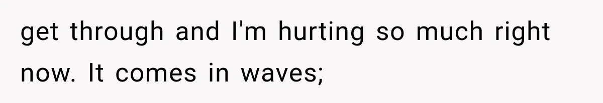 get through and I'm hurting so much right now. It comes in waves;