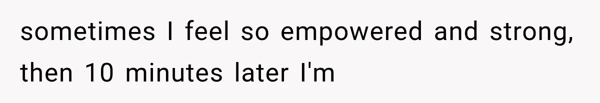 sometimes I feel so empowered and strong, then 10 minutes later I'm