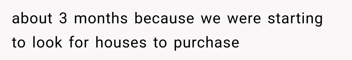 about 3 months because we were starting to look for houses to purchase