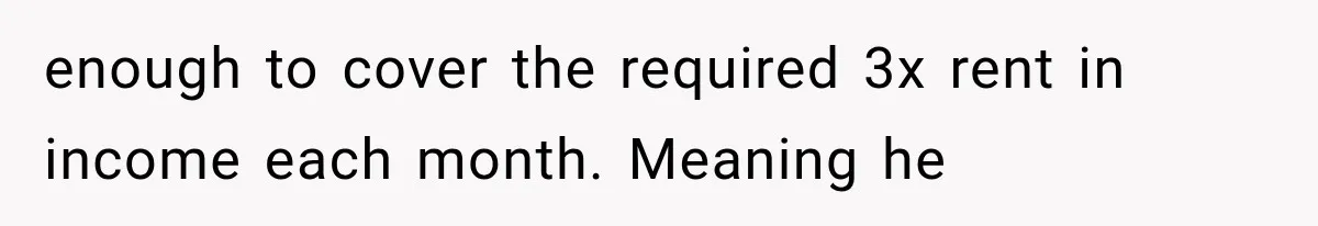 enough to cover the required 3x rent in income each month. Meaning he