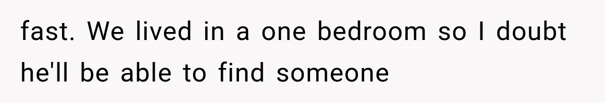 fast. We lived in a one bedroom so I doubt he'll be able to find someone