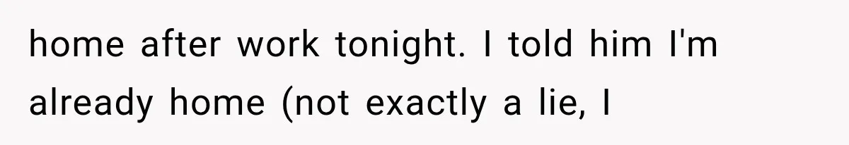 home after work tonight. I told him I'm already home (not exactly a lie, I