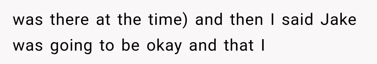 was there at the time) and then I said Jake was going to be okay and that I