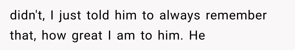 didn't, I just told him to always remember that, how great I am to him. He