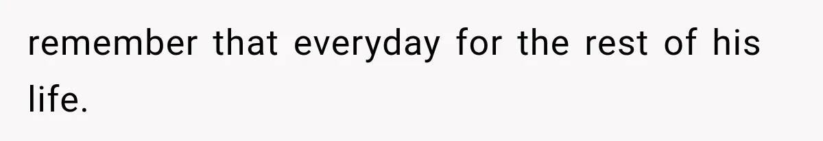 remember that everyday for the rest of his life.