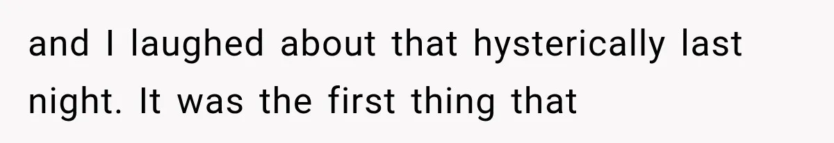 and I laughed about that hysterically last night. It was the first thing that