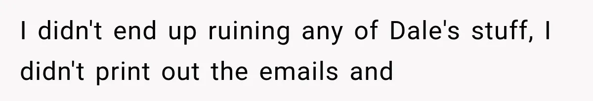 I didn't end up ruining any of Dale's stuff, I didn't print out the emails and