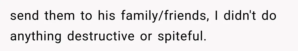 send them to his family/friends, I didn't do anything destructive or spiteful.
