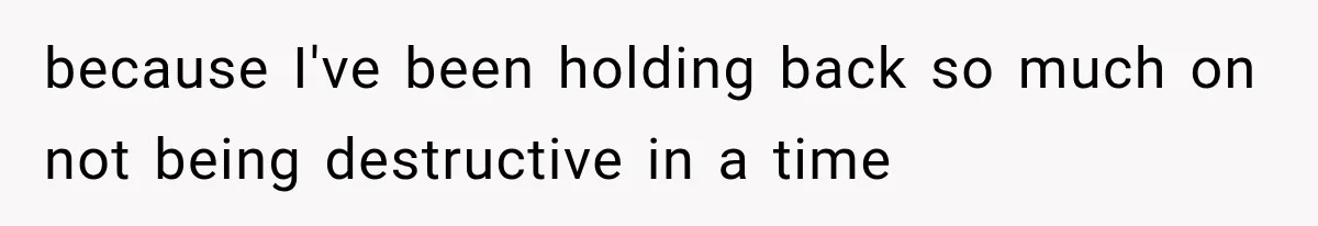 because I've been holding back so much on not being destructive in a time