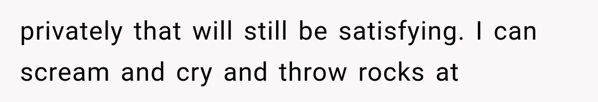 privately that will still be satisfying. I can scream and cry and throw rocks at