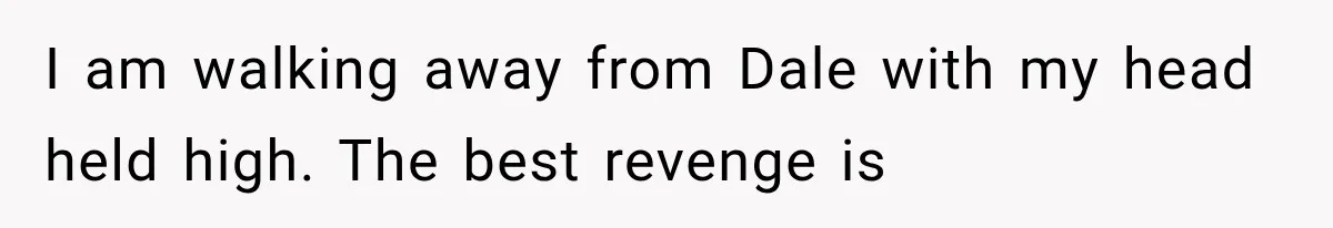 I am walking away from Dale with my head held high. The best revenge is