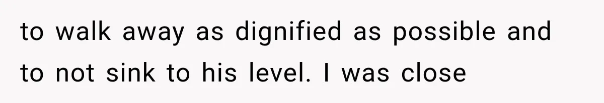 to walk away as dignified as possible and to not sink to his level. I was close