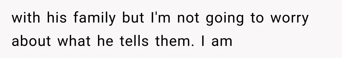 with his family but I'm not going to worry about what he tells them. I am