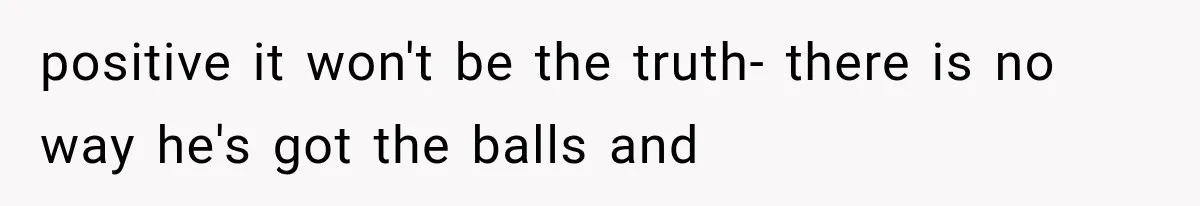 positive it won't be the truth- there is no way he's got the balls and