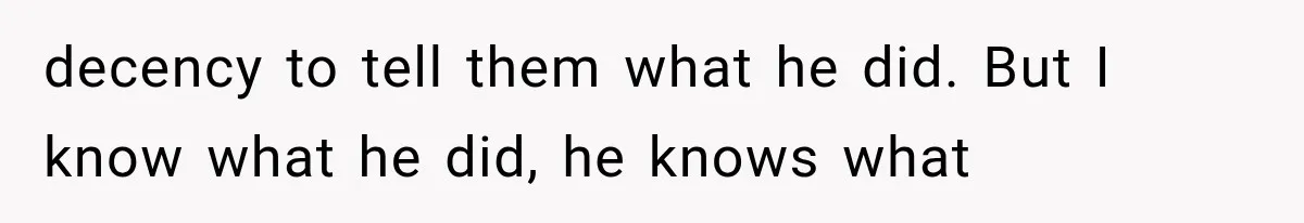 decency to tell them what he did. But I know what he did, he knows what