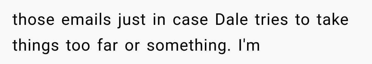 those emails just in case Dale tries to take things too far or something. I'm