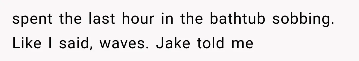 spent the last hour in the bathtub sobbing. Like I said, waves. Jake told me
