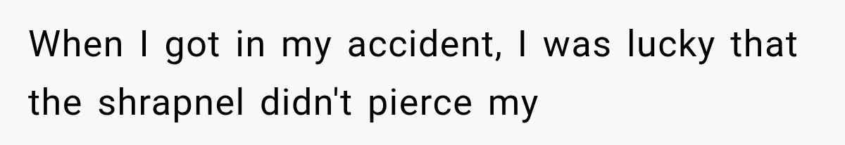 When I got in my accident, I was lucky that the shrapnel didn't pierce my