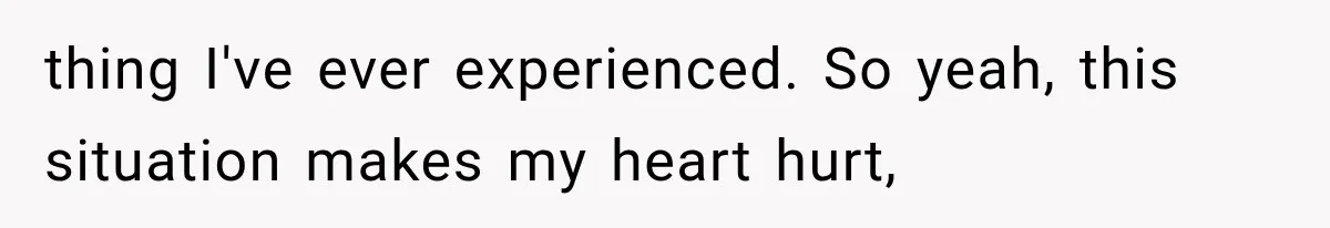 thing I've ever experienced. So yeah, this situation makes my heart hurt,