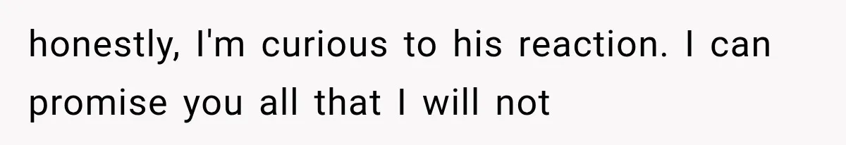 honestly, I'm curious to his reaction. I can promise you all that I will not