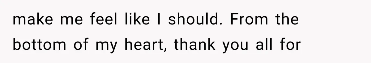 make me feel like I should. From the bottom of my heart, thank you all for