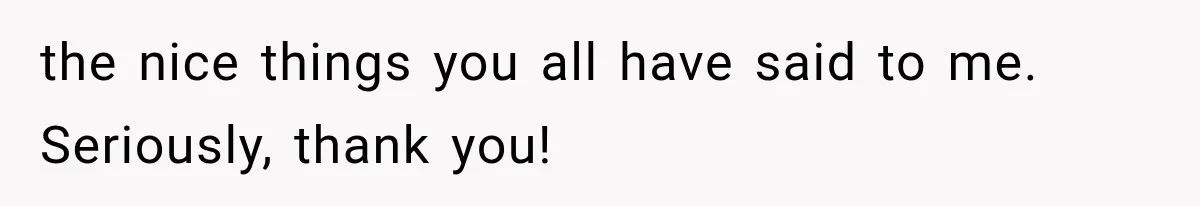 the nice things you all have said to me. Seriously, thank you!