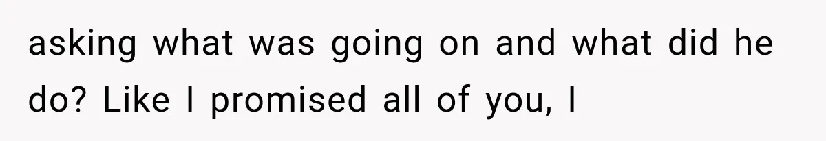 asking what was going on and what did he do? Like I promised all of you, I