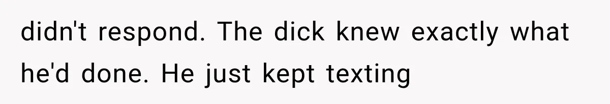 didn't respond. The dick knew exactly what he'd done. He just kept texting