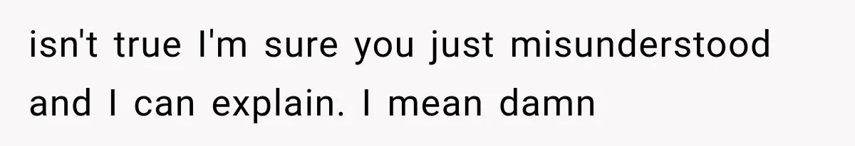 isn't true I'm sure you just misunderstood and I can explain. I mean damn
