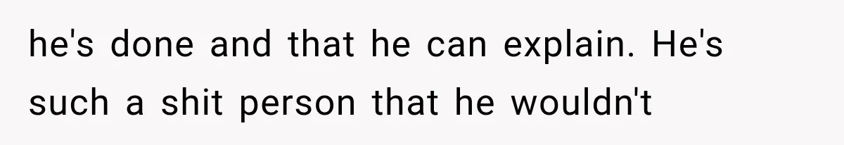 he's done and that he can explain. He's such a shit person that he wouldn't