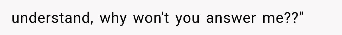 understand, why won't you answer me??"