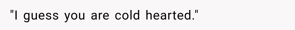 "I guess you are cold hearted."