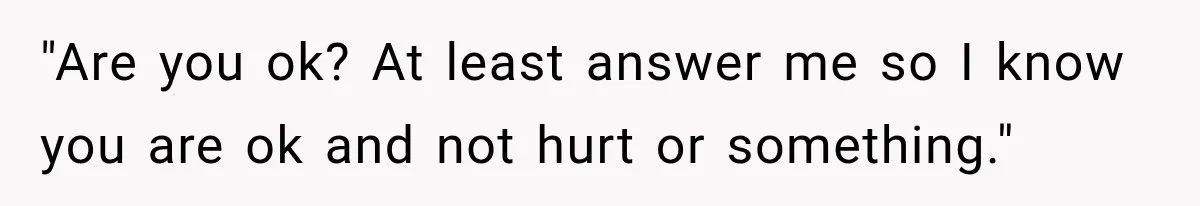 "Are you ok? At least answer me so I know you are ok and not hurt or something."
